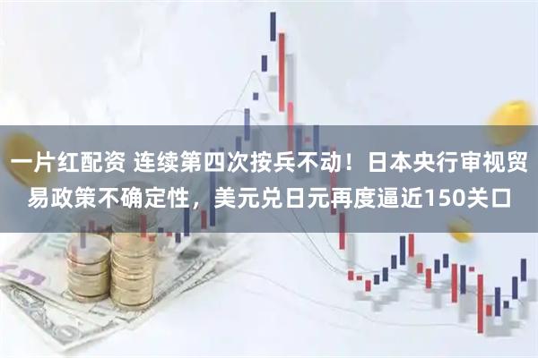 一片红配资 连续第四次按兵不动！日本央行审视贸易政策不确定性，美元兑日元再度逼近150关口