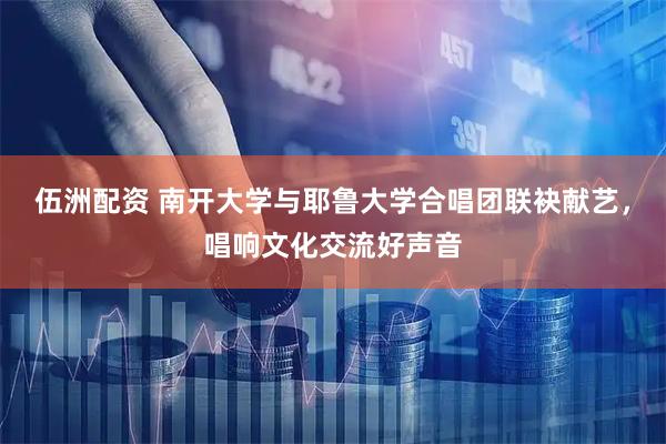 伍洲配资 南开大学与耶鲁大学合唱团联袂献艺，唱响文化交流好声音