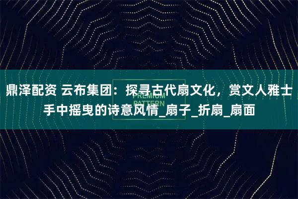 鼎泽配资 云布集团：探寻古代扇文化，赏文人雅士手中摇曳的诗意风情_扇子_折扇_扇面