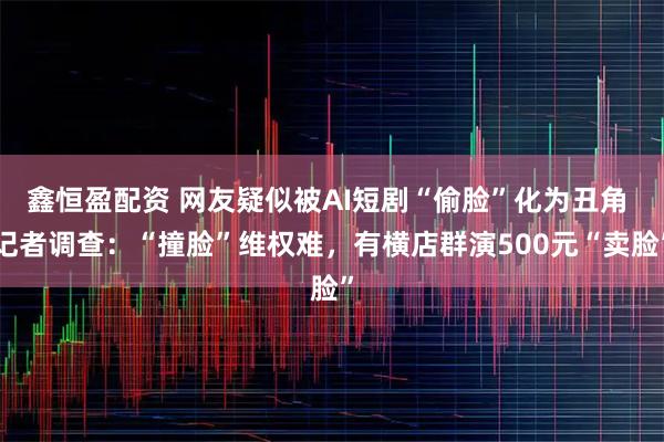鑫恒盈配资 网友疑似被AI短剧“偷脸”化为丑角 记者调查：“撞脸”维权难，有横店群演500元“卖脸”