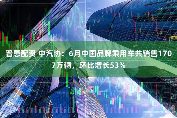 普患配资 中汽协：6月中国品牌乘用车共销售1707万辆，环比增长53%