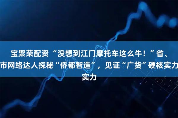 宝聚荣配资 “没想到江门摩托车这么牛！”省、市网络达人探秘“侨都智造”，见证“广货”硬核实力