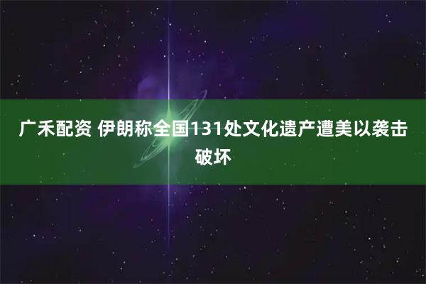 广禾配资 伊朗称全国131处文化遗产遭美以袭击破坏