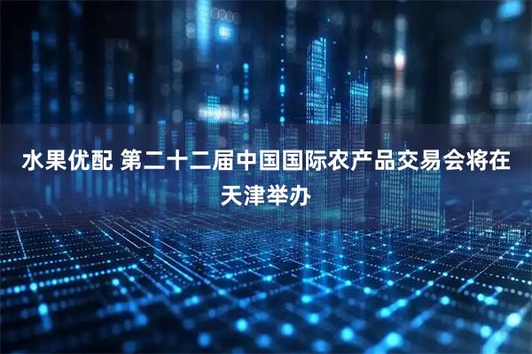 水果优配 第二十二届中国国际农产品交易会将在天津举办