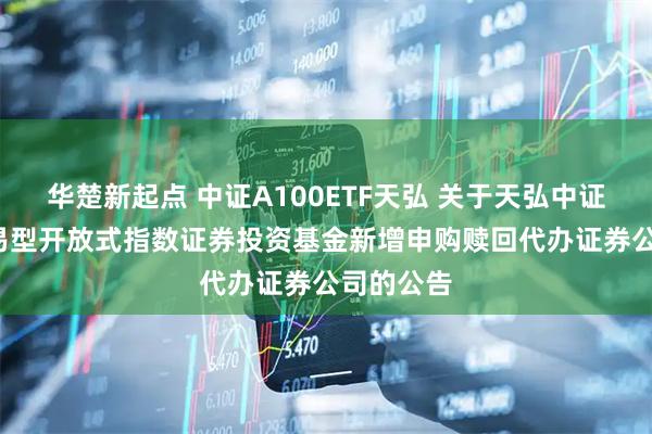 华楚新起点 中证A100ETF天弘 关于天弘中证A100交易型开放式指数证券投资基金新增申购赎回代办证券公司的公告