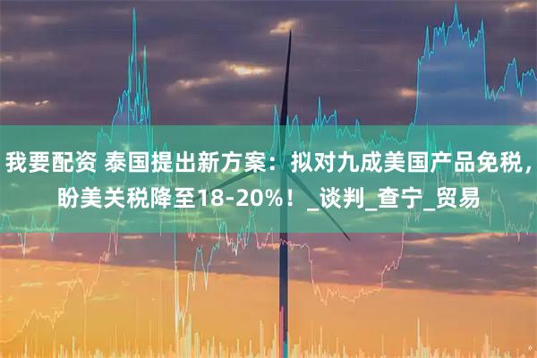 我要配资 泰国提出新方案：拟对九成美国产品免税，盼美关税降至18-20%！_谈判_查宁_贸易