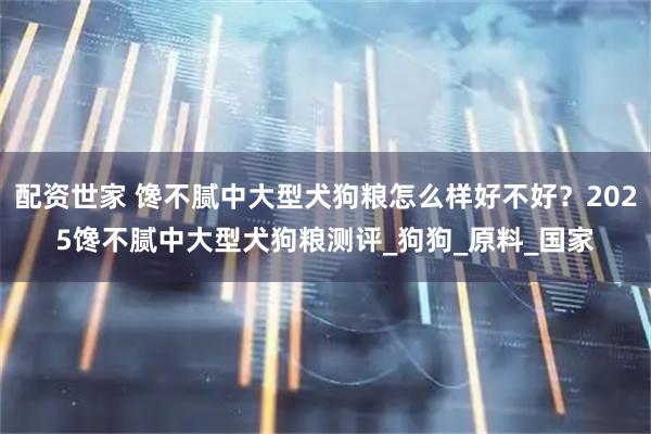 配资世家 馋不腻中大型犬狗粮怎么样好不好？2025馋不腻中大型犬狗粮测评_狗狗_原料_国家