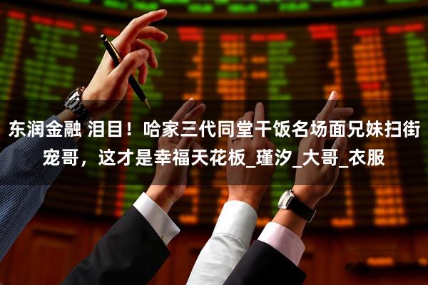 东润金融 泪目！哈家三代同堂干饭名场面兄妹扫街宠哥，这才是幸福天花板_瑾汐_大哥_衣服