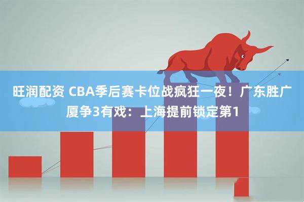 旺润配资 CBA季后赛卡位战疯狂一夜！广东胜广厦争3有戏：上海提前锁定第1
