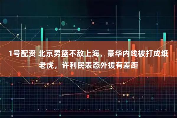 1号配资 北京男篮不敌上海，豪华内线被打成纸老虎，许利民表态外援有差距